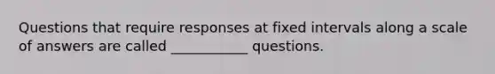 Questions that require responses at fixed intervals along a scale of answers are called ___________ questions.