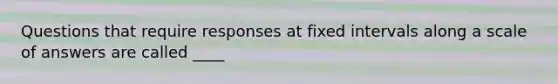 Questions that require responses at fixed intervals along a scale of answers are called ____