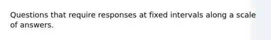 Questions that require responses at fixed intervals along a scale of answers.