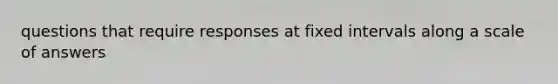 questions that require responses at fixed intervals along a scale of answers