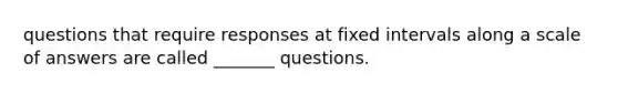 questions that require responses at fixed intervals along a scale of answers are called _______ questions.