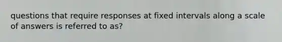 questions that require responses at fixed intervals along a scale of answers is referred to as?