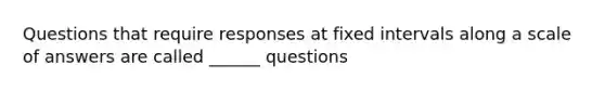 Questions that require responses at fixed intervals along a scale of answers are called ______ questions