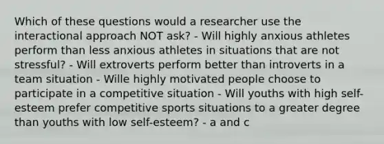 Which of these questions would a researcher use the interactional approach NOT ask? - Will highly anxious athletes perform than less anxious athletes in situations that are not stressful? - Will extroverts perform better than introverts in a team situation - Wille highly motivated people choose to participate in a competitive situation - Will youths with high self-esteem prefer competitive sports situations to a greater degree than youths with low self-esteem? - a and c