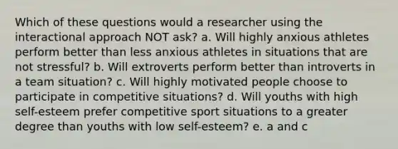 Which of these questions would a researcher using the interactional approach NOT ask? a. Will highly anxious athletes perform better than less anxious athletes in situations that are not stressful? b. Will extroverts perform better than introverts in a team situation? c. Will highly motivated people choose to participate in competitive situations? d. Will youths with high self-esteem prefer competitive sport situations to a greater degree than youths with low self-esteem? e. a and c