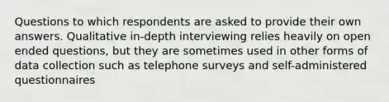 Questions to which respondents are asked to provide their own answers. Qualitative in-depth interviewing relies heavily on open ended questions, but they are sometimes used in other forms of data collection such as telephone surveys and self-administered questionnaires