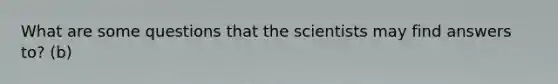 What are some questions that the scientists may find answers to? (b)