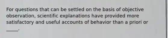 For questions that can be settled on the basis of objective observation, scientific explanations have provided more satisfactory and useful accounts of behavior than a priori or _____.