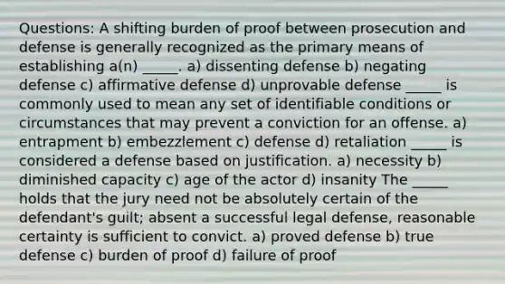 Questions: A shifting burden of proof between prosecution and defense is generally recognized as the primary means of establishing a(n) _____. a) dissenting defense b) negating defense c) affirmative defense d) unprovable defense _____ is commonly used to mean any set of identifiable conditions or circumstances that may prevent a conviction for an offense. a) entrapment b) embezzlement c) defense d) retaliation _____ is considered a defense based on justification. a) necessity b) diminished capacity c) age of the actor d) insanity The _____ holds that the jury need not be absolutely certain of the defendant's guilt; absent a successful legal defense, reasonable certainty is sufficient to convict. a) proved defense b) true defense c) burden of proof d) failure of proof