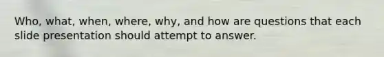 Who, what, when, where, why, and how are questions that each slide presentation should attempt to answer.