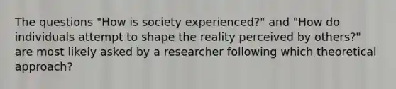 The questions "How is society experienced?" and "How do individuals attempt to shape the reality perceived by others?" are most likely asked by a researcher following which theoretical approach?