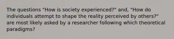 The questions "How is society experienced?" and, "How do individuals attempt to shape the reality perceived by others?" are most likely asked by a researcher following which theoretical paradigms?