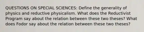 QUESTIONS ON SPECIAL SCIENCES: Define the generality of physics and reductive physicalism. What does the Reductivist Program say about the relation between these two theses? What does Fodor say about the relation between these two theses?