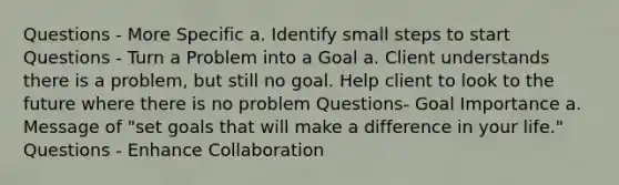 Questions - More Specific a. Identify small steps to start Questions - Turn a Problem into a Goal a. Client understands there is a problem, but still no goal. Help client to look to the future where there is no problem Questions- Goal Importance a. Message of "set goals that will make a difference in your life." Questions - Enhance Collaboration