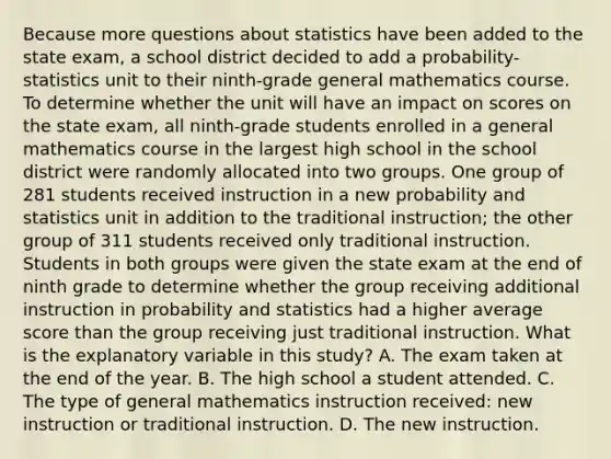 Because more questions about statistics have been added to the state exam, a school district decided to add a probability-statistics unit to their ninth-grade general mathematics course. To determine whether the unit will have an impact on scores on the state exam, all ninth-grade students enrolled in a general mathematics course in the largest high school in the school district were randomly allocated into two groups. One group of 281 students received instruction in a new probability and statistics unit in addition to the traditional instruction; the other group of 311 students received only traditional instruction. Students in both groups were given the state exam at the end of ninth grade to determine whether the group receiving additional instruction in probability and statistics had a higher average score than the group receiving just traditional instruction. What is the explanatory variable in this study? A. The exam taken at the end of the year. B. The high school a student attended. C. The type of general mathematics instruction received: new instruction or traditional instruction. D. The new instruction.