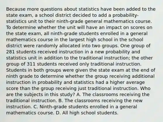 Because more questions about statistics have been added to the state exam, a school district decided to add a probability-statistics unit to their ninth-grade general mathematics course. To determine whether the unit will have an impact on scores on the state exam, all ninth-grade students enrolled in a general mathematics course in the largest high school in the school district were randomly allocated into two groups. One group of 281 students received instruction in a new probability and statistics unit in addition to the traditional instruction; the other group of 311 students received only traditional instruction. Students in both groups were given the state exam at the end of ninth grade to determine whether the group receiving additional instruction in probability and statistics had a higher average score than the group receiving just traditional instruction. Who are the subjects in this study? A. The classrooms receiving the traditional instruction. B. The classrooms receiving the new instruction. C. Ninth-grade students enrolled in a general mathematics course. D. All high school students.