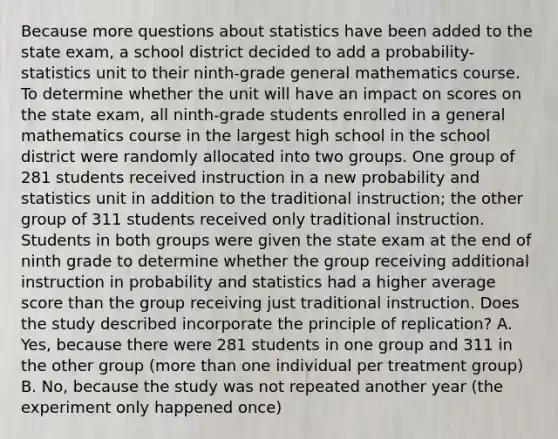 Because more questions about statistics have been added to the state exam, a school district decided to add a probability-statistics unit to their ninth-grade general mathematics course. To determine whether the unit will have an impact on scores on the state exam, all ninth-grade students enrolled in a general mathematics course in the largest high school in the school district were randomly allocated into two groups. One group of 281 students received instruction in a new probability and statistics unit in addition to the traditional instruction; the other group of 311 students received only traditional instruction. Students in both groups were given the state exam at the end of ninth grade to determine whether the group receiving additional instruction in probability and statistics had a higher average score than the group receiving just traditional instruction. Does the study described incorporate the principle of replication? A. Yes, because there were 281 students in one group and 311 in the other group (<a href='https://www.questionai.com/knowledge/keWHlEPx42-more-than' class='anchor-knowledge'>more than</a> one individual per treatment group) B. No, because the study was not repeated another year (the experiment only happened once)