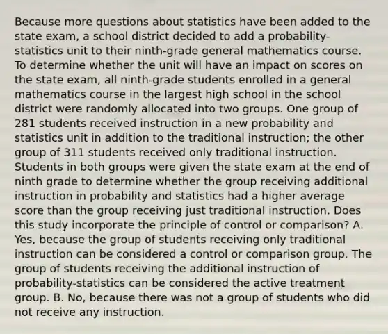 Because more questions about statistics have been added to the state exam, a school district decided to add a probability-statistics unit to their ninth-grade general mathematics course. To determine whether the unit will have an impact on scores on the state exam, all ninth-grade students enrolled in a general mathematics course in the largest high school in the school district were randomly allocated into two groups. One group of 281 students received instruction in a new probability and statistics unit in addition to the traditional instruction; the other group of 311 students received only traditional instruction. Students in both groups were given the state exam at the end of ninth grade to determine whether the group receiving additional instruction in probability and statistics had a higher average score than the group receiving just traditional instruction. Does this study incorporate the principle of control or comparison? A. Yes, because the group of students receiving only traditional instruction can be considered a control or comparison group. The group of students receiving the additional instruction of probability-statistics can be considered the active treatment group. B. No, because there was not a group of students who did not receive any instruction.