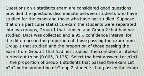 Questions on a statistics exam are considered good questions provided the questions discriminate between students who have studied for the exam and those who have not studied. Suppose that on a particular statistics exam the students were separated into two groups, Group 1 that studied and Group 2 that had not studied. Data was collected and a 95% confidence interval for the difference in the proportion of those passing the exam from Group 1 that studied and the proportion of those passing the exam from Group 2 that had not studied. The confidence interval turned out to be (0.005, 0.125). Select the best answer. Let 𝑝1p1 = the proportion of Group 1 students that passed the exam Let 𝑝2p2 = the proportion of Group 2 students that passed the exam