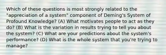 Which of these questions is most strongly related to the "appreciation of a system" component of Deming's System of Profound Knowledge? (A) What motivates people to act as they do? (B) What is the variation in results trying to tell you about the system? (C) What are your predictions about the system's performance? (D) What is the whole system that you're trying to manage?