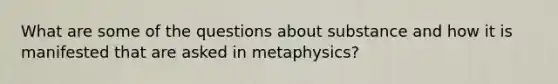 What are some of the questions about substance and how it is manifested that are asked in metaphysics?