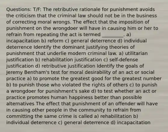 Questions: T/F: The retributive rationale for punishment avoids the criticism that the criminal law should not be in the business of correcting moral wrongs. The effect that the imposition of punishment on the wrongdoer will have in causing him or her to refrain from repeating the act is termed _________. a) incapacitation b) reform c) general deterrence d) individual deterrence Identify the dominant justifying <a href='https://www.questionai.com/knowledge/kxu5QGVev5-theories-of-punishment' class='anchor-knowledge'>theories of punishment</a> that underlie modern criminal law. a) utilitarian justification b) rehabilitation justification c) self-defense justification d) retributive justification Identify the goals of Jeremy Bentham's test for moral desirability of an act or social practice a) to promote the greatest good for the greatest number b) to punish those who violated the rights of others c) to punish a wrongdoer for punishment's sake d) to test whether an act or practice promotes human happiness better than possible alternatives The effect that punishment of an offender will have in causing other people in the community to refrain from committing the same crime is called a) rehabilitation b) individual deterrence c) general deterrence d) incapacitation