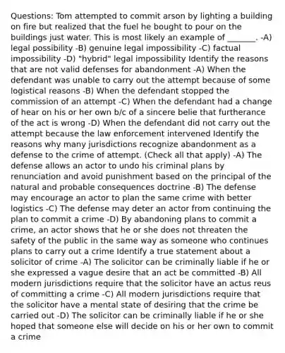 Questions: Tom attempted to commit arson by lighting a building on fire but realized that the fuel he bought to pour on the buildings just water. This is most likely an example of _______. -A) legal possibility -B) genuine legal impossibility -C) factual impossibility -D) "hybrid" legal impossibility Identify the reasons that are not valid defenses for abandonment -A) When the defendant was unable to carry out the attempt because of some logistical reasons -B) When the defendant stopped the commission of an attempt -C) When the defendant had a change of hear on his or her own b/c of a sincere belie that furtherance of the act is wrong -D) When the defendant did not carry out the attempt because the law enforcement intervened Identify the reasons why many jurisdictions recognize abandonment as a defense to the crime of attempt. (Check all that apply) -A) The defense allows an actor to undo his criminal plans by renunciation and avoid punishment based on the principal of the natural and probable consequences doctrine -B) The defense may encourage an actor to plan the same crime with better logistics -C) The defense may deter an actor from continuing the plan to commit a crime -D) By abandoning plans to commit a crime, an actor shows that he or she does not threaten the safety of the public in the same way as someone who continues plans to carry out a crime Identify a true statement about a solicitor of crime -A) The solicitor can be criminally liable if he or she expressed a vague desire that an act be committed -B) All modern jurisdictions require that the solicitor have an actus reus of committing a crime -C) All modern jurisdictions require that the solicitor have a mental state of desiring that the crime be carried out -D) The solicitor can be criminally liable if he or she hoped that someone else will decide on his or her own to commit a crime