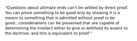 "Questions about ultimate ends can't be settled by direct proof. You can prove something to be good only by showing it is a means to something that is admitted without proof to be good...considerations can be presented that are capable of determining the intellect either to give or withhold its assent to the doctrine; and this is equivalent to proof."