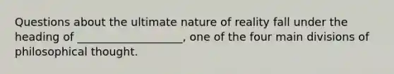 Questions about the ultimate nature of reality fall under the heading of ___________________, one of the four main divisions of philosophical thought.