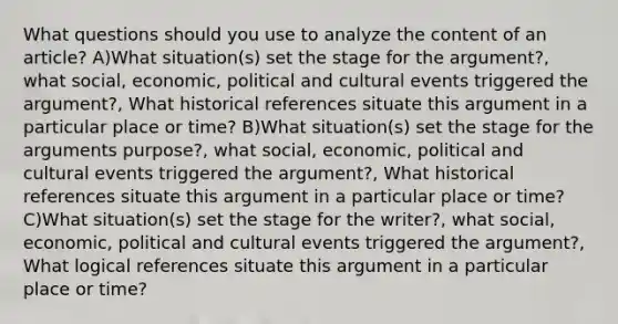 What questions should you use to analyze the content of an article? A)What situation(s) set the stage for the argument?, what social, economic, political and cultural events triggered the argument?, What historical references situate this argument in a particular place or time? B)What situation(s) set the stage for the arguments purpose?, what social, economic, political and cultural events triggered the argument?, What historical references situate this argument in a particular place or time? C)What situation(s) set the stage for the writer?, what social, economic, political and cultural events triggered the argument?, What logical references situate this argument in a particular place or time?