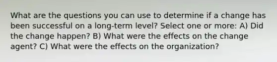 What are the questions you can use to determine if a change has been successful on a long-term level? Select one or more: A) Did the change happen? B) What were the effects on the change agent? C) What were the effects on the organization?