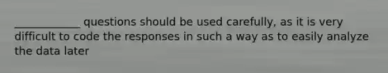 ____________ questions should be used carefully, as it is very difficult to code the responses in such a way as to easily analyze the data later