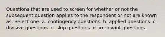 Questions that are used to screen for whether or not the subsequent question applies to the respondent or not are known as: Select one: a. contingency questions. b. applied questions. c. divisive questions. d. skip questions. e. irrelevant questions.