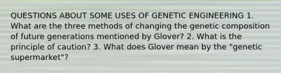 QUESTIONS ABOUT SOME USES OF GENETIC ENGINEERING 1. What are the three methods of changing the genetic composition of future generations mentioned by Glover? 2. What is the principle of caution? 3. What does Glover mean by the "genetic supermarket"?