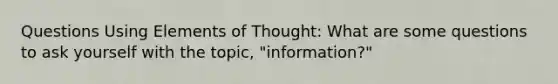 Questions Using Elements of Thought: What are some questions to ask yourself with the topic, "information?"