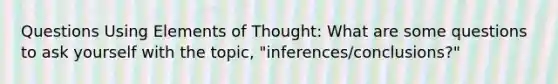 Questions Using Elements of Thought: What are some questions to ask yourself with the topic, "inferences/conclusions?"