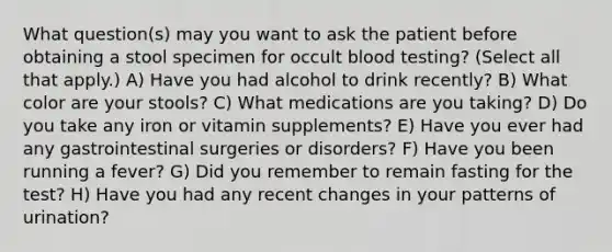 What question(s) may you want to ask the patient before obtaining a stool specimen for occult blood testing? (Select all that apply.) A) Have you had alcohol to drink recently? B) What color are your stools? C) What medications are you taking? D) Do you take any iron or vitamin supplements? E) Have you ever had any gastrointestinal surgeries or disorders? F) Have you been running a fever? G) Did you remember to remain fasting for the test? H) Have you had any recent changes in your patterns of urination?