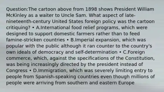 Question:The cartoon above from 1898 shows President William McKinley as a waiter to Uncle Sam. What aspect of late-nineteenth-century United States foreign policy was the cartoon critiquing? • A.International food relief programs, which were designed to support domestic farmers rather than to feed famine-stricken countries • B.Imperial expansion, which was popular with the public although it ran counter to the country's own ideals of democracy and self-determination • C.Foreign commerce, which, against the specifications of the Constitution, was being increasingly directed by the president instead of Congress • D.Immigration, which was severely limiting entry to people from Spanish-speaking countries even though millions of people were arriving from southern and eastern Europe