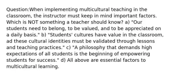 Question:When implementing multicultural teaching in the classroom, the instructor must keep in mind important factors. Which is NOT something a teacher should know? a) "Our students need to belong, to be valued, and to be appreciated on a daily basis." b) "Students' cultures have value in the classroom, ad these cultural identities must be validated through lessons and teaching practices." c) "A philosophy that demands high expectations of all students is the beginning of empowering students for success." d) All above are essential factors to multicultural learning.