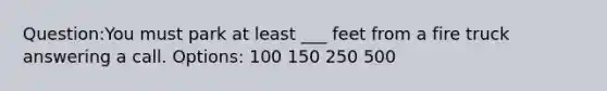Question:You must park at least ___ feet from a fire truck answering a call. Options: 100 150 250 500