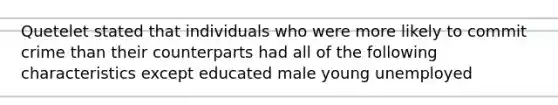 Quetelet stated that individuals who were more likely to commit crime than their counterparts had all of the following characteristics except educated male young unemployed