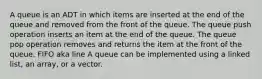 A queue is an ADT in which items are inserted at the end of the queue and removed from the front of the queue. The queue push operation inserts an item at the end of the queue. The queue pop operation removes and returns the item at the front of the queue. FIFO aka line A queue can be implemented using a linked list, an array, or a vector.