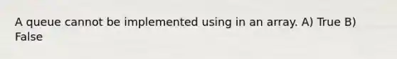 A queue cannot be implemented using in an array. A) True B) False