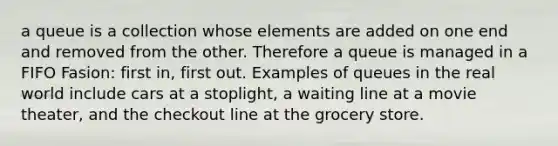 a queue is a collection whose elements are added on one end and removed from the other. Therefore a queue is managed in a FIFO Fasion: first in, first out. Examples of queues in the real world include cars at a stoplight, a waiting line at a movie theater, and the checkout line at the grocery store.