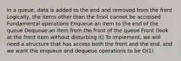 In a queue, data is added to the end and removed from the front Logically, the items other than the front cannot be accessed Fundamental operations Enqueue an item to the end of the queue Dequeue an item from the front of the queue Front (look at the front item without disturbing it) To implement, we will need a structure that has access both the front and the end, and we want the enqueue and dequeue operations to be O(1)