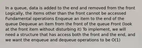 In a queue, data is added to the end and removed from the front Logically, the items other than the front cannot be accessed Fundamental operations Enqueue an item to the end of the queue Dequeue an item from the front of the queue Front (look at the front item without disturbing it) To implement, we will need a structure that has access both the front and the end, and we want the enqueue and dequeue operations to be O(1)