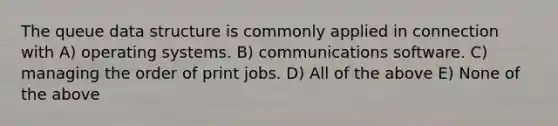 The queue data structure is commonly applied in connection with A) operating systems. B) communications software. C) managing the order of print jobs. D) All of the above E) None of the above