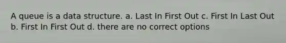 A queue is a data structure. a. Last In First Out c. First In Last Out b. First In First Out d. there are no correct options