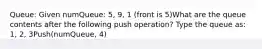 Queue: Given numQueue: 5, 9, 1 (front is 5)What are the queue contents after the following push operation? Type the queue as: 1, 2, 3Push(numQueue, 4)