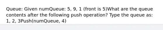 Queue: Given numQueue: 5, 9, 1 (front is 5)What are the queue contents after the following push operation? Type the queue as: 1, 2, 3Push(numQueue, 4)